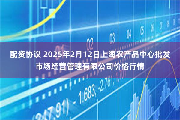 配资协议 2025年2月12日上海农产品中心批发市场经营管理有限公司价格行情