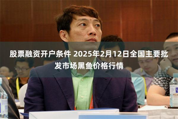 股票融资开户条件 2025年2月12日全国主要批发市场黑鱼价格行情