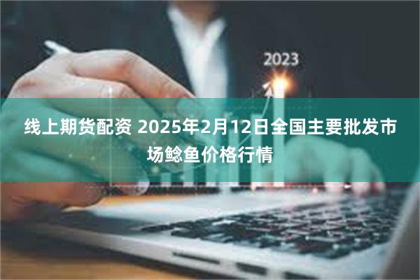 线上期货配资 2025年2月12日全国主要批发市场鲶鱼价格行情