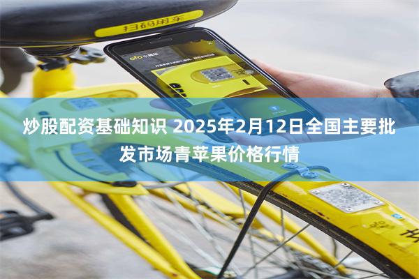 炒股配资基础知识 2025年2月12日全国主要批发市场青苹果价格行情