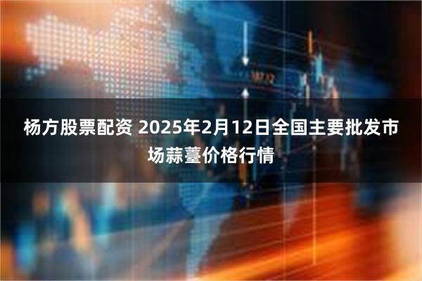 杨方股票配资 2025年2月12日全国主要批发市场蒜薹价格行情