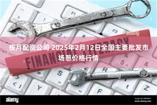 按月配资公司 2025年2月12日全国主要批发市场葱价格行情