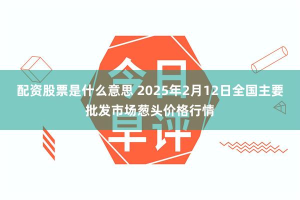 配资股票是什么意思 2025年2月12日全国主要批发市场葱头价格行情