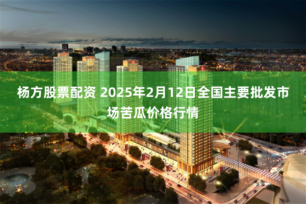 杨方股票配资 2025年2月12日全国主要批发市场苦瓜价格行情