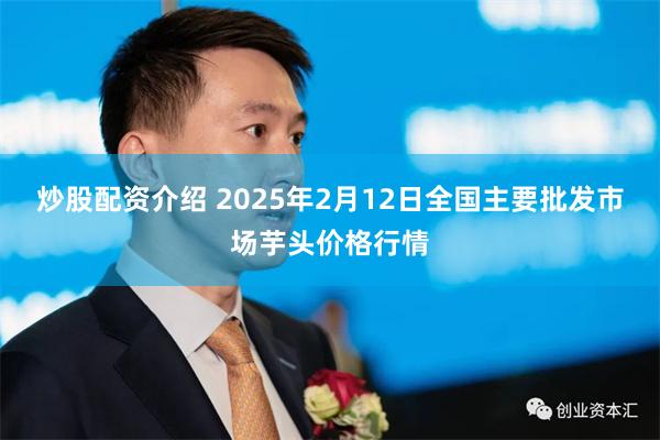 炒股配资介绍 2025年2月12日全国主要批发市场芋头价格行情