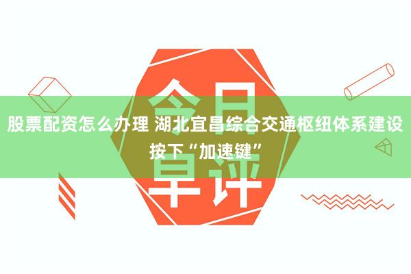 股票配资怎么办理 湖北宜昌综合交通枢纽体系建设按下“加速键”