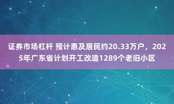 证券市场杠杆 预计惠及居民约20.33万户，2025年广东省计划开工改造1289个老旧小区