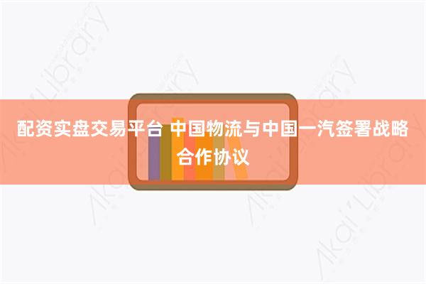 配资实盘交易平台 中国物流与中国一汽签署战略合作协议