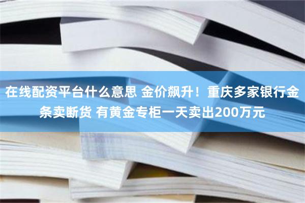 在线配资平台什么意思 金价飙升！重庆多家银行金条卖断货 有黄金专柜一天卖出200万元