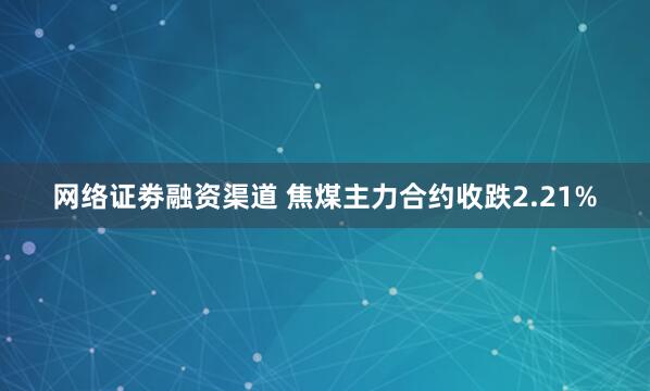 网络证劵融资渠道 焦煤主力合约收跌2.21%