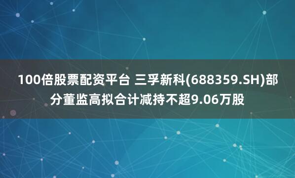 100倍股票配资平台 三孚新科(688359.SH)部分董监高拟合计减持不超9.06万股