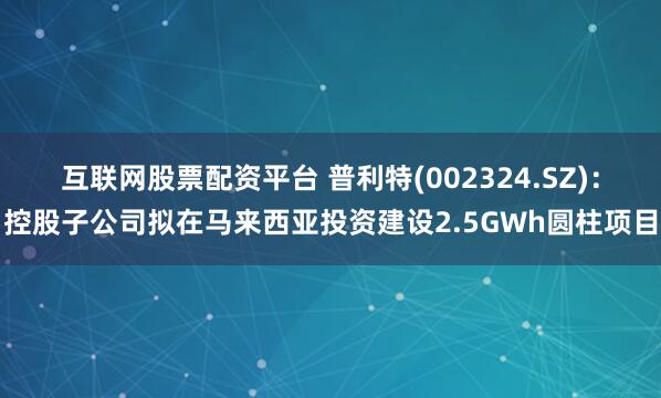 互联网股票配资平台 普利特(002324.SZ)：控股子公司拟在马来西亚投资建设2.5GWh圆柱项目