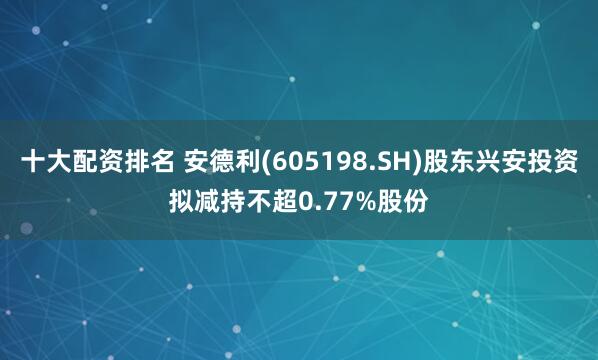 十大配资排名 安德利(605198.SH)股东兴安投资拟减持不超0.77%股份