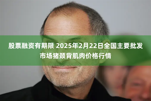 股票融资有期限 2025年2月22日全国主要批发市场猪颈背肌肉价格行情