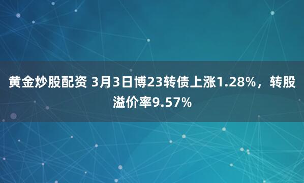 黄金炒股配资 3月3日博23转债上涨1.28%，转股溢价率9.57%