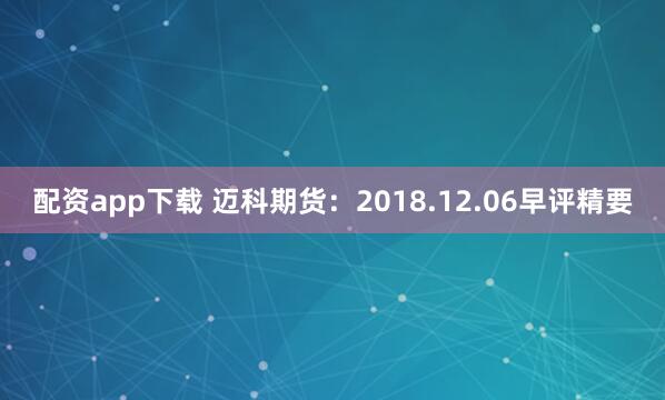 配资app下载 迈科期货：2018.12.06早评精要