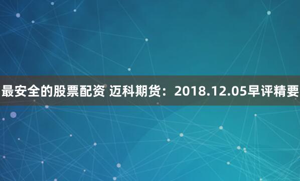 最安全的股票配资 迈科期货：2018.12.05早评精要