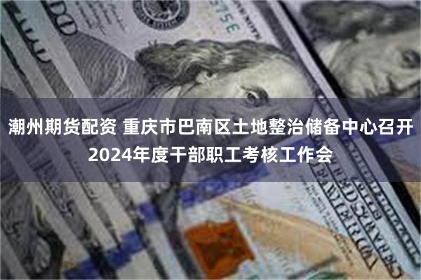 潮州期货配资 重庆市巴南区土地整治储备中心召开2024年度干部职工考核工作会