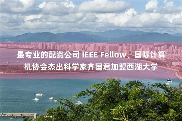 最专业的配资公司 IEEE Fellow、国际计算机协会杰出科学家齐国君加盟西湖大学