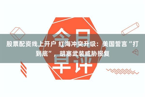 股票配资线上开户 红海冲突升级：美国誓言“打到底”，胡塞武装威胁报复