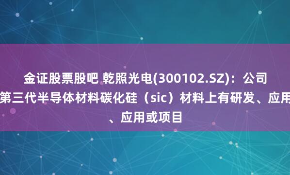 金证股票股吧 乾照光电(300102.SZ)：公司暂无在第三代半导体材料碳化硅（sic）材料上有研发、应用或项目